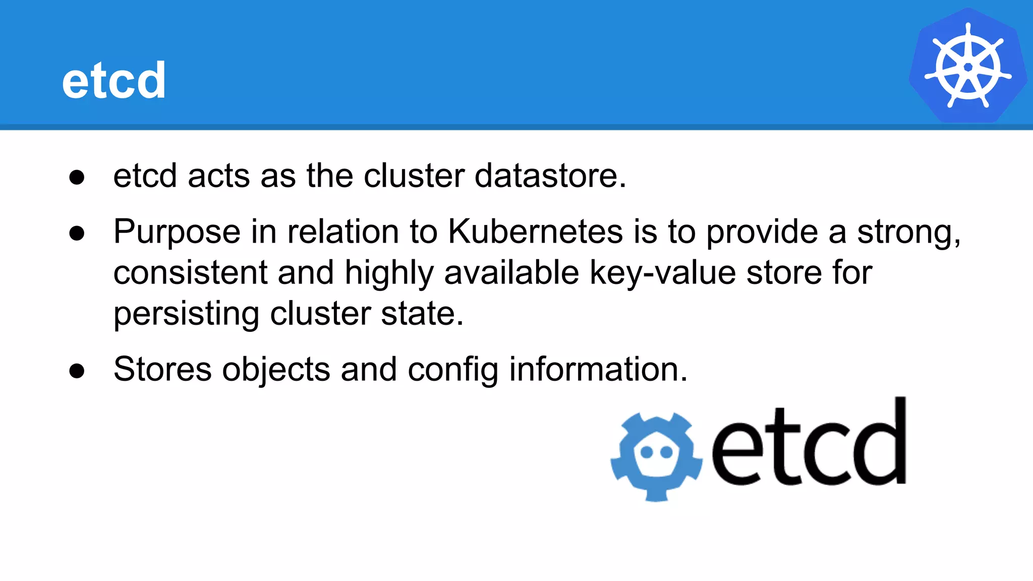 etcd
● etcd acts as the cluster datastore.
● Purpose in relation to Kubernetes is to provide a strong,
consistent and highly available key-value store for
persisting cluster state.
● Stores objects and config information.
 