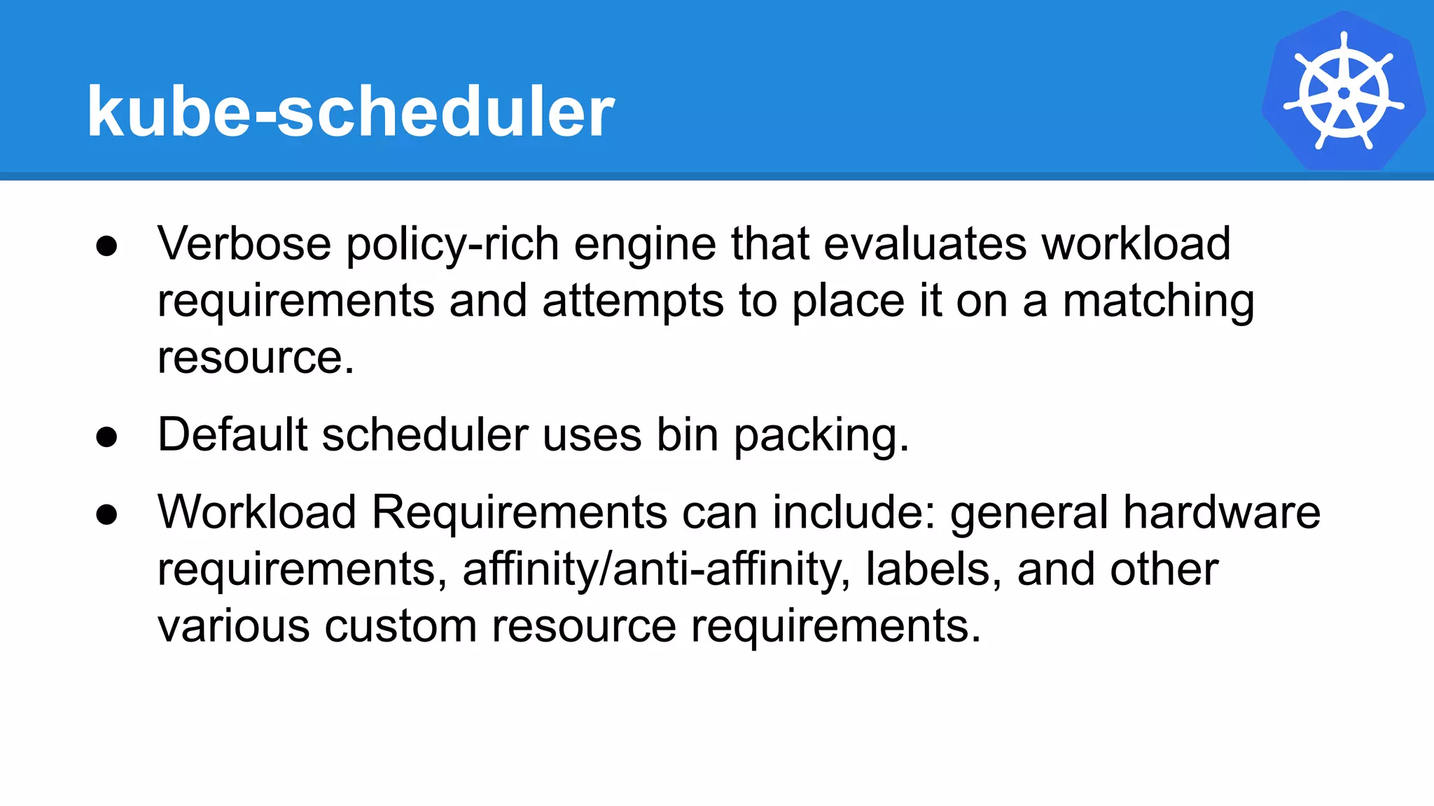 kube-scheduler
● Verbose policy-rich engine that evaluates workload
requirements and attempts to place it on a matching
resource.
● Default scheduler uses bin packing.
● Workload Requirements can include: general hardware
requirements, affinity/anti-affinity, labels, and other
various custom resource requirements.
 