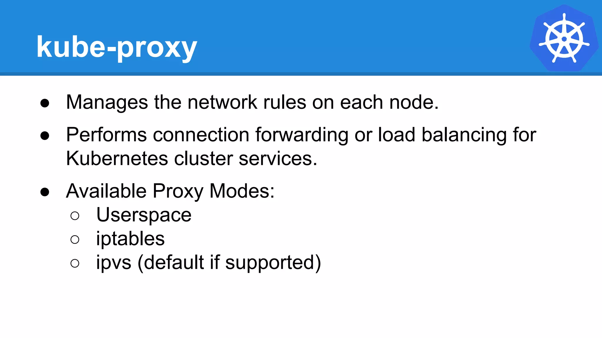 kube-proxy
● Manages the network rules on each node.
● Performs connection forwarding or load balancing for
Kubernetes cluster services.
● Available Proxy Modes:
○ Userspace
○ iptables
○ ipvs (default if supported)
 