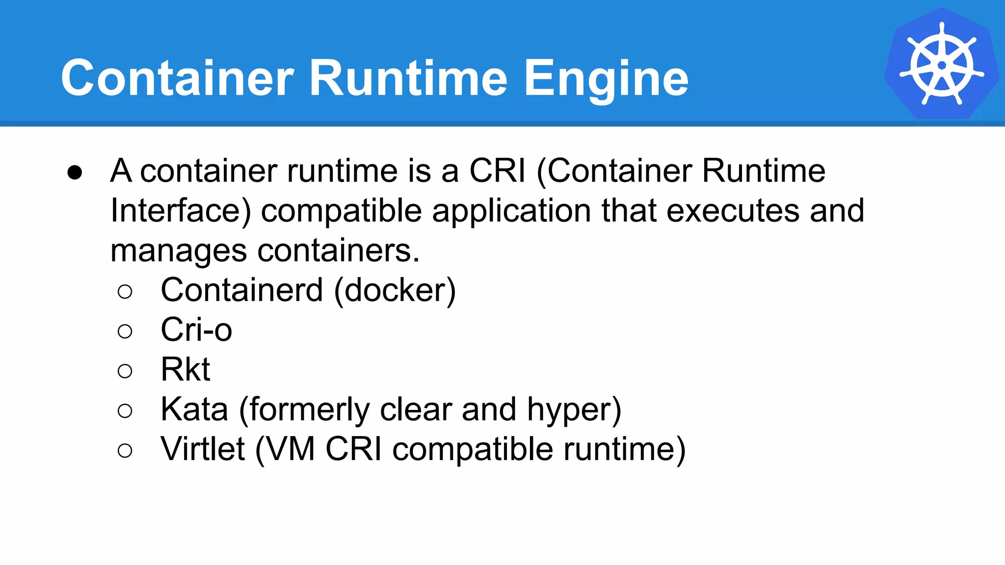 Container Runtime Engine
● A container runtime is a CRI (Container Runtime
Interface) compatible application that executes and
manages containers.
○ Containerd (docker)
○ Cri-o
○ Rkt
○ Kata (formerly clear and hyper)
○ Virtlet (VM CRI compatible runtime)
 