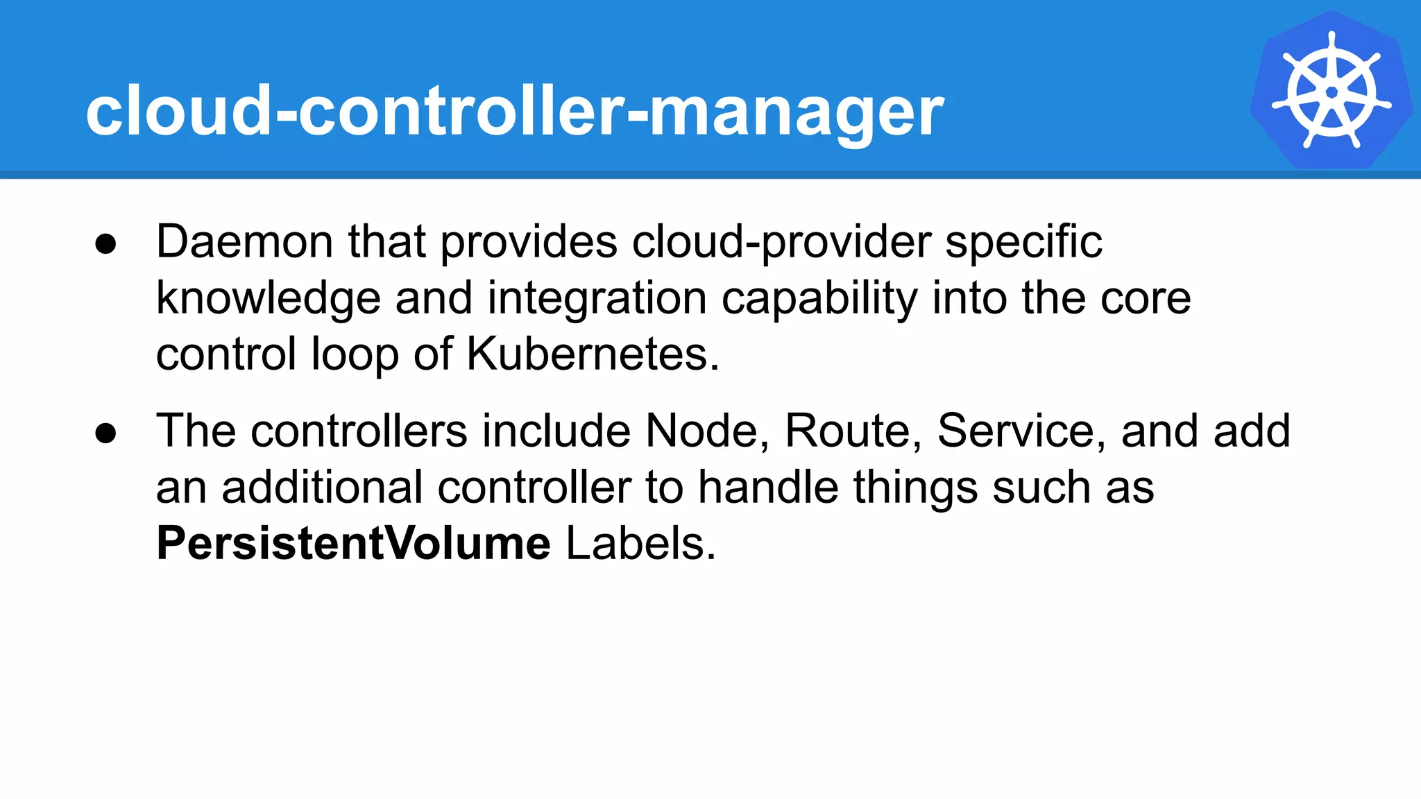 cloud-controller-manager
● Daemon that provides cloud-provider specific
knowledge and integration capability into the core
control loop of Kubernetes.
● The controllers include Node, Route, Service, and add
an additional controller to handle things such as
PersistentVolume Labels.
 