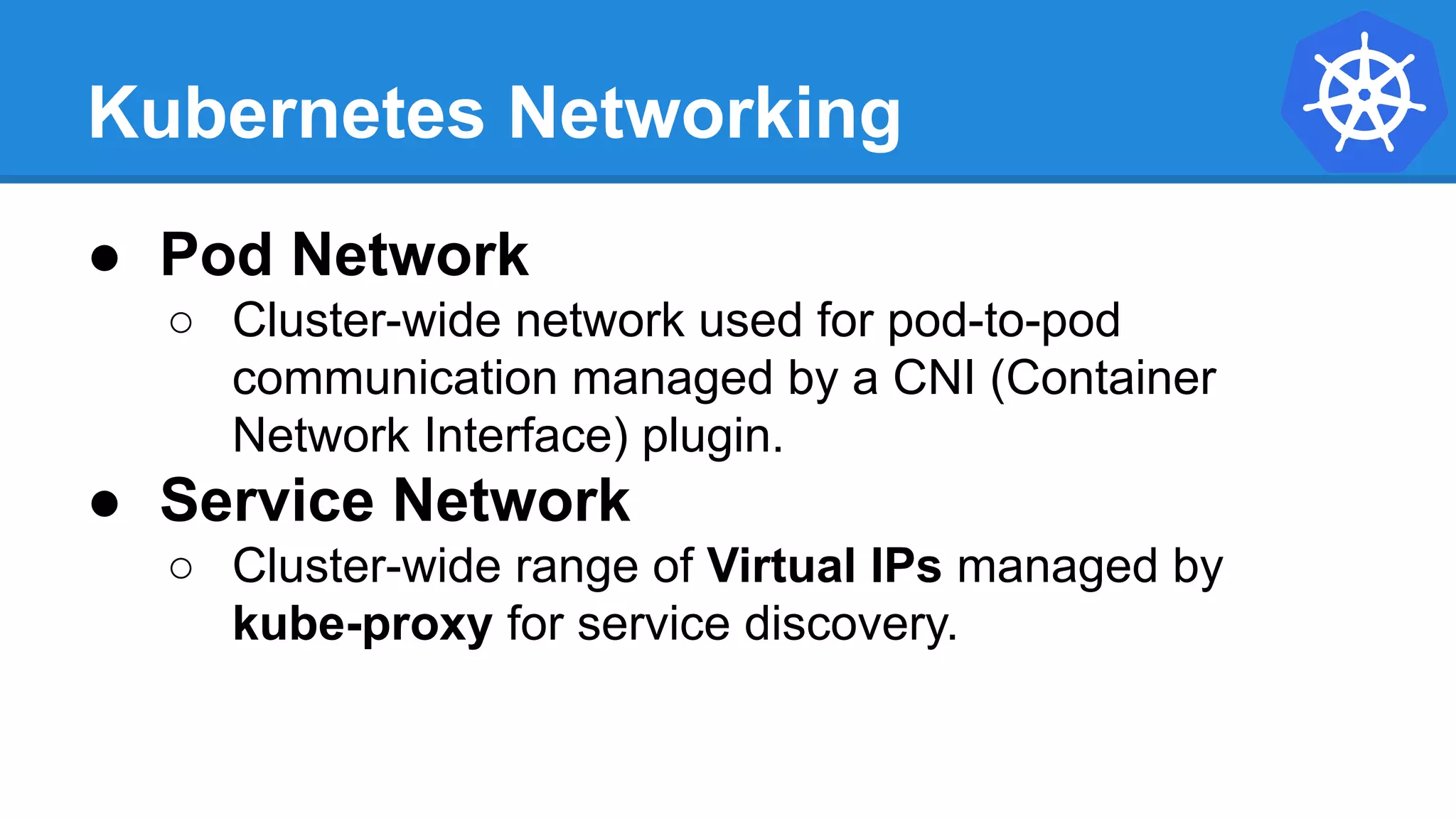 Kubernetes Networking
● Pod Network
○ Cluster-wide network used for pod-to-pod
communication managed by a CNI (Container
Network Interface) plugin.
● Service Network
○ Cluster-wide range of Virtual IPs managed by
kube-proxy for service discovery.
 