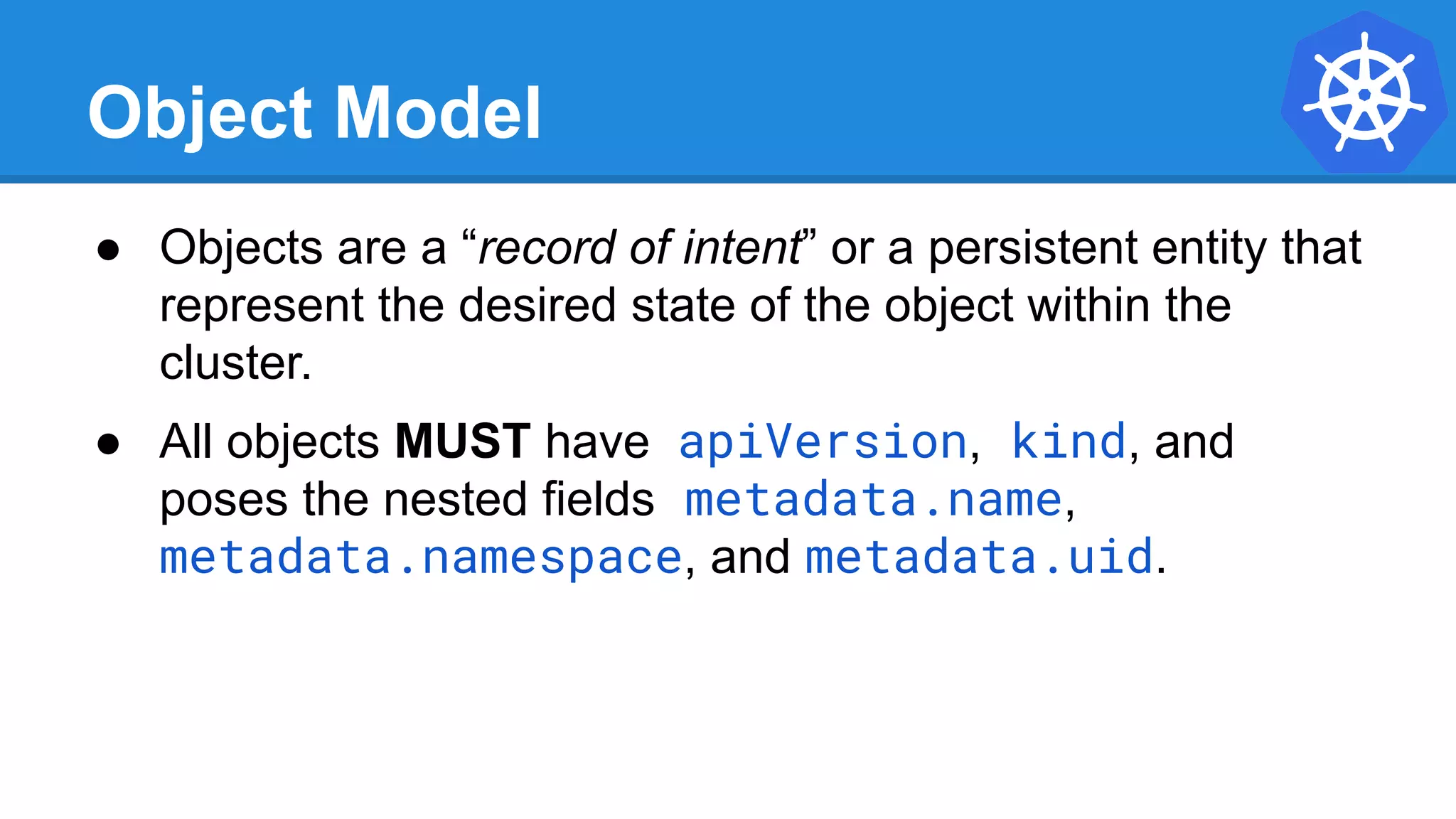 Object Model
● Objects are a “record of intent” or a persistent entity that
represent the desired state of the object within the
cluster.
● All objects MUST have apiVersion, kind, and
poses the nested fields metadata.name,
metadata.namespace, and metadata.uid.
 