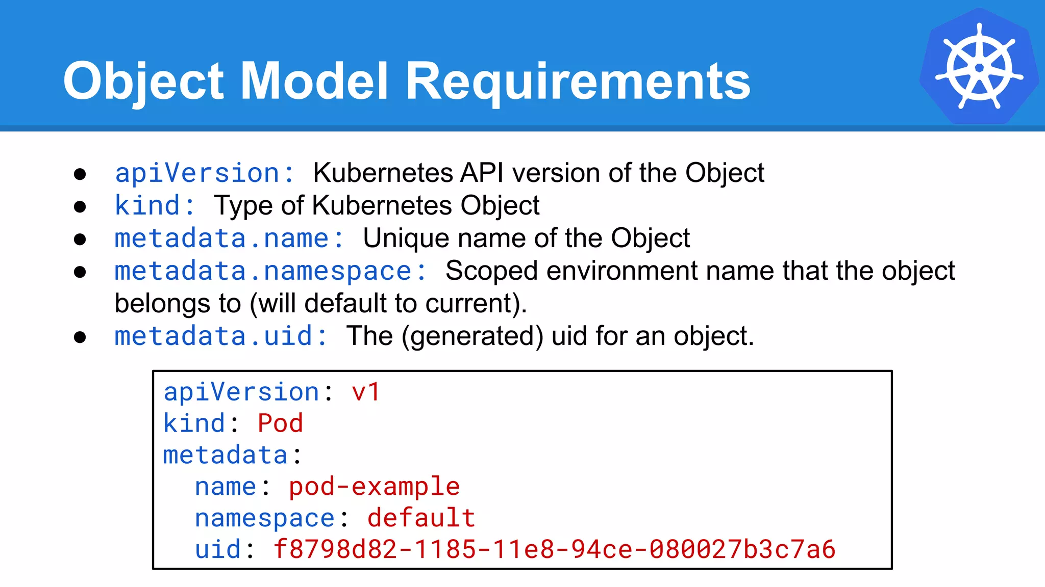 Object Model Requirements
● apiVersion: Kubernetes API version of the Object
● kind: Type of Kubernetes Object
● metadata.name: Unique name of the Object
● metadata.namespace: Scoped environment name that the object
belongs to (will default to current).
● metadata.uid: The (generated) uid for an object.
apiVersion: v1
kind: Pod
metadata:
name: pod-example
namespace: default
uid: f8798d82-1185-11e8-94ce-080027b3c7a6
 