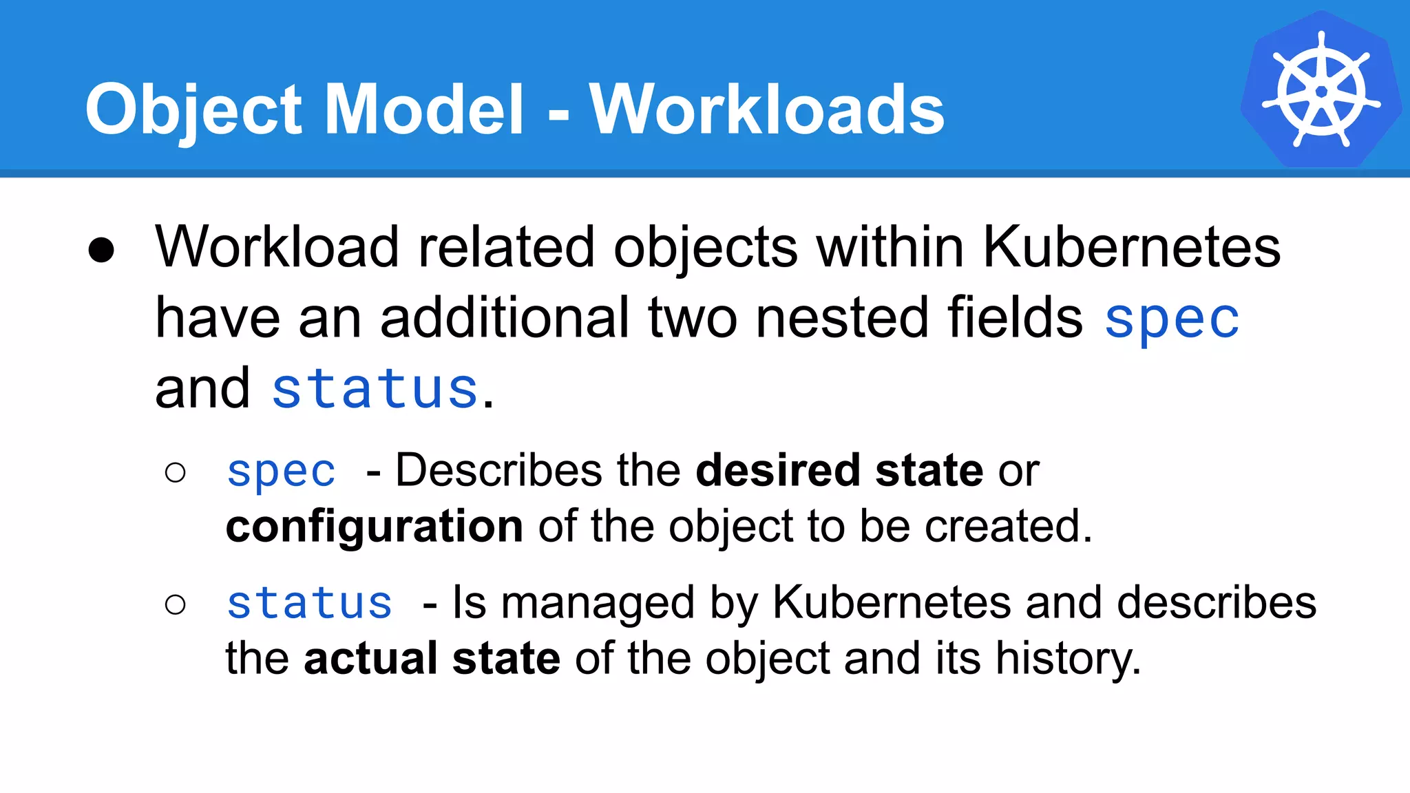 Object Model - Workloads
● Workload related objects within Kubernetes
have an additional two nested fields spec
and status.
○ spec - Describes the desired state or
configuration of the object to be created.
○ status - Is managed by Kubernetes and describes
the actual state of the object and its history.
 