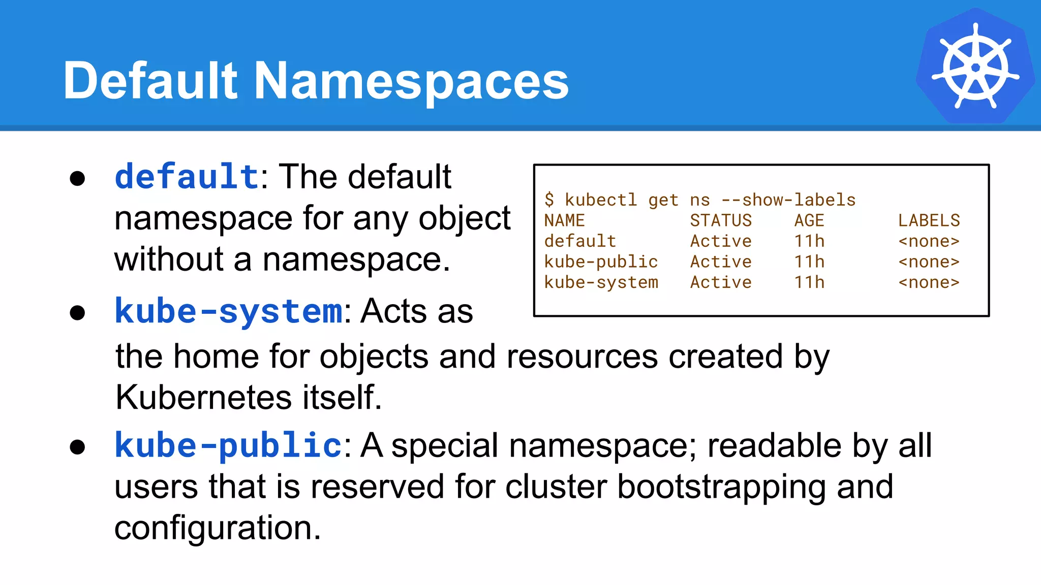 Default Namespaces
$ kubectl get ns --show-labels
NAME STATUS AGE LABELS
default Active 11h <none>
kube-public Active 11h <none>
kube-system Active 11h <none>
● default: The default
namespace for any object
without a namespace.
● kube-system: Acts as
the home for objects and resources created by
Kubernetes itself.
● kube-public: A special namespace; readable by all
users that is reserved for cluster bootstrapping and
configuration.
 