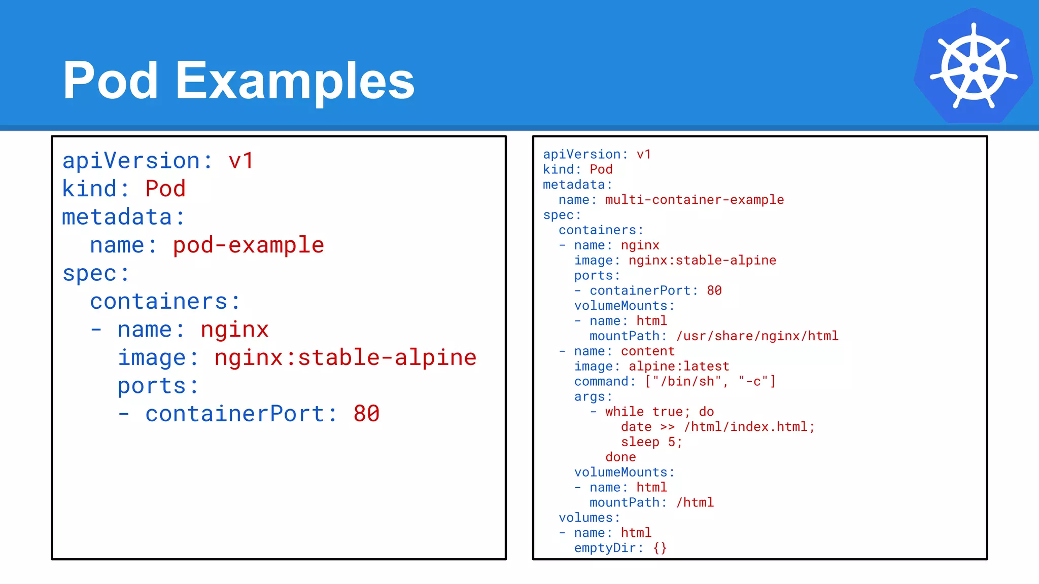 Pod Examples
apiVersion: v1
kind: Pod
metadata:
name: multi-container-example
spec:
containers:
- name: nginx
image: nginx:stable-alpine
ports:
- containerPort: 80
volumeMounts:
- name: html
mountPath: /usr/share/nginx/html
- name: content
image: alpine:latest
command: ["/bin/sh", "-c"]
args:
- while true; do
date >> /html/index.html;
sleep 5;
done
volumeMounts:
- name: html
mountPath: /html
volumes:
- name: html
emptyDir: {}
apiVersion: v1
kind: Pod
metadata:
name: pod-example
spec:
containers:
- name: nginx
image: nginx:stable-alpine
ports:
- containerPort: 80
 