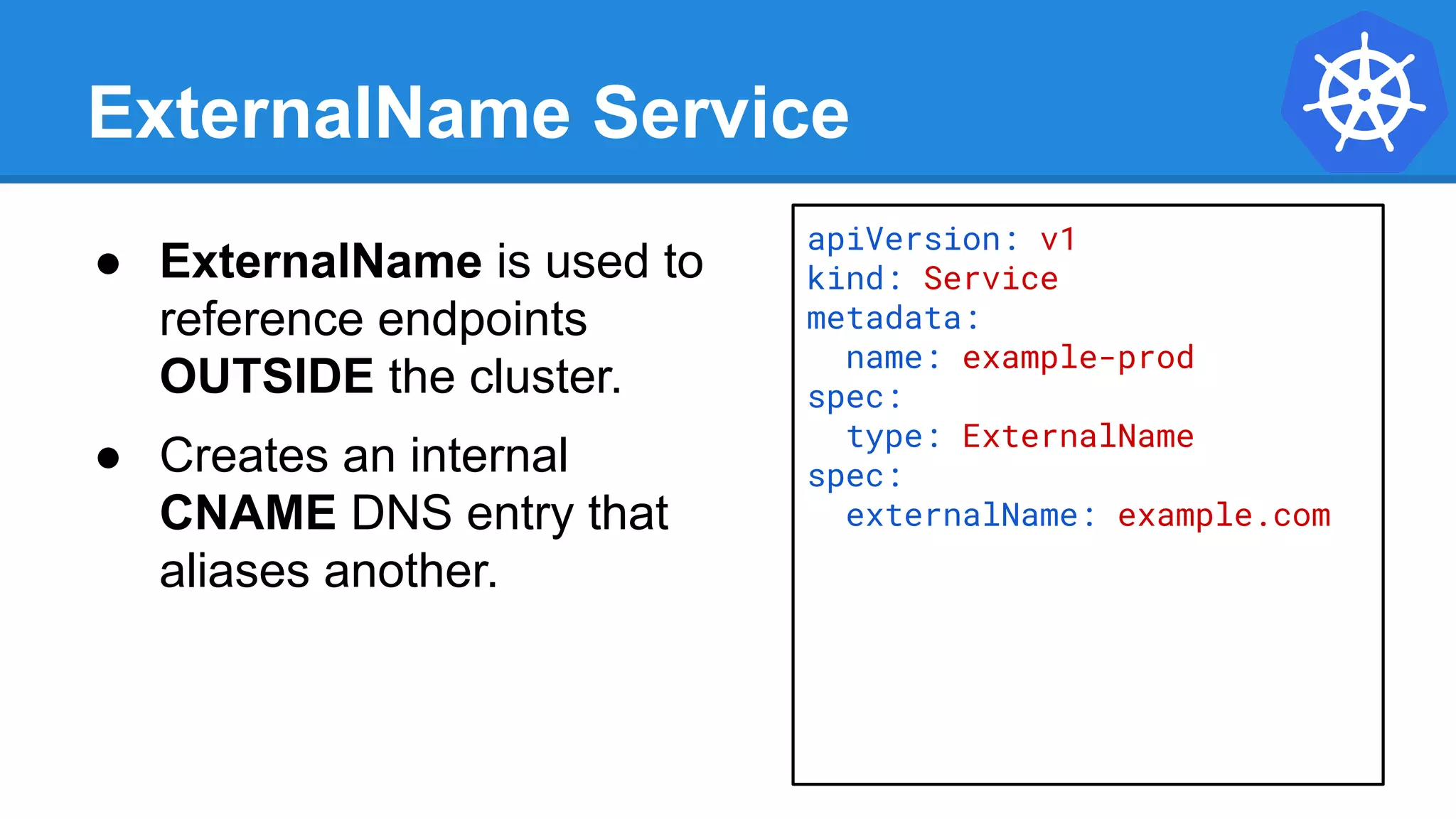ExternalName Service
apiVersion: v1
kind: Service
metadata:
name: example-prod
spec:
type: ExternalName
spec:
externalName: example.com
● ExternalName is used to
reference endpoints
OUTSIDE the cluster.
● Creates an internal
CNAME DNS entry that
aliases another.
 