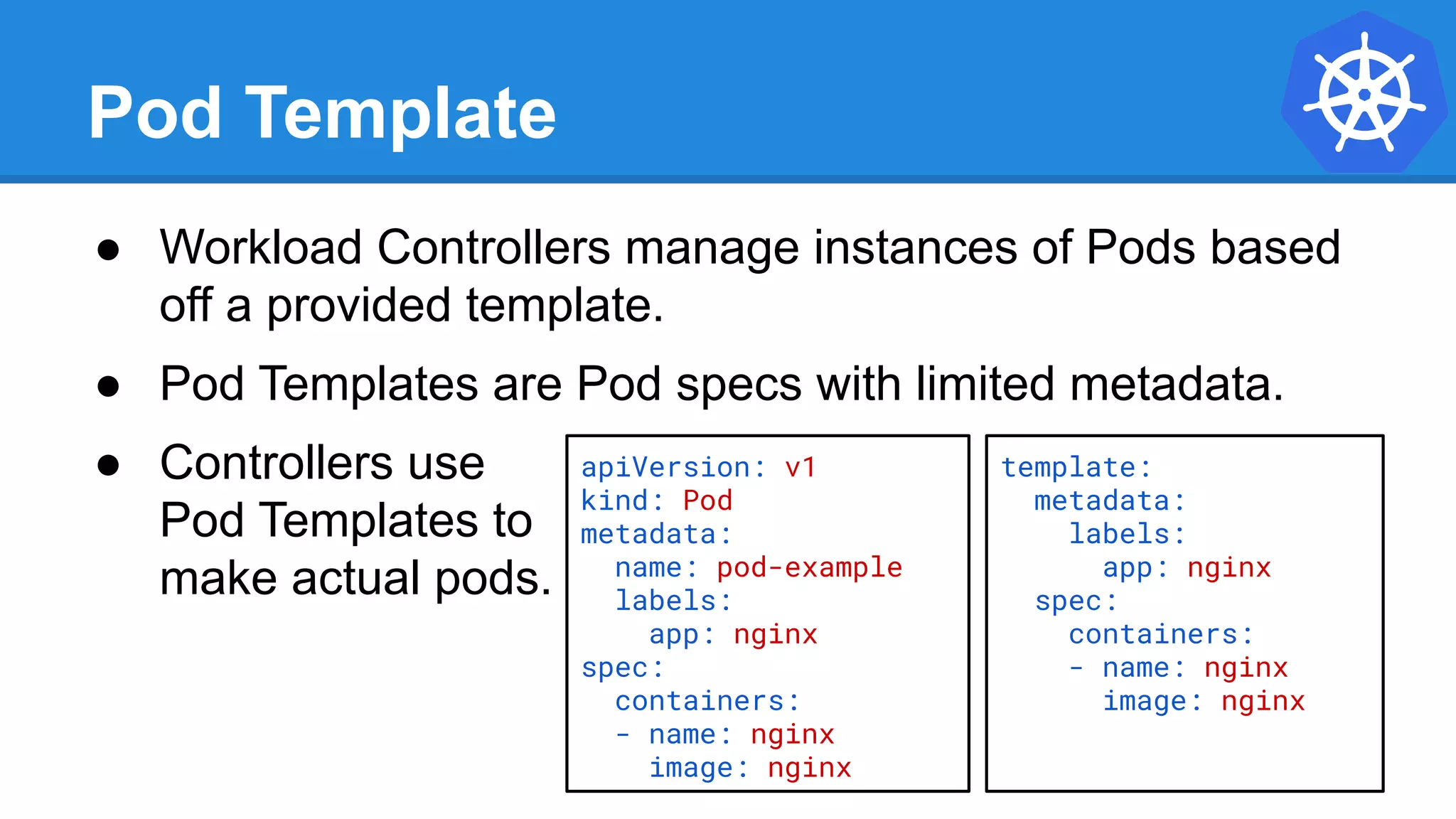 Pod Template
● Workload Controllers manage instances of Pods based
off a provided template.
● Pod Templates are Pod specs with limited metadata.
● Controllers use
Pod Templates to
make actual pods.
apiVersion: v1
kind: Pod
metadata:
name: pod-example
labels:
app: nginx
spec:
containers:
- name: nginx
image: nginx
template:
metadata:
labels:
app: nginx
spec:
containers:
- name: nginx
image: nginx
 