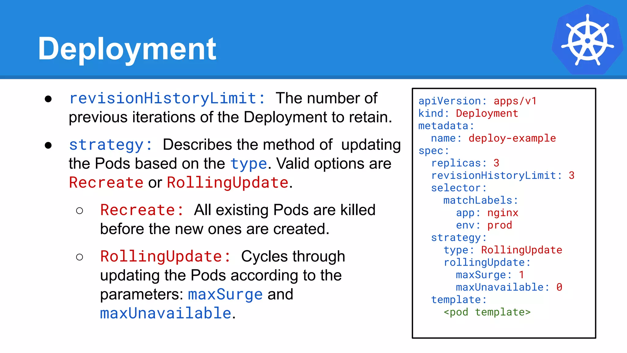 Deployment
● revisionHistoryLimit: The number of
previous iterations of the Deployment to retain.
● strategy: Describes the method of updating
the Pods based on the type. Valid options are
Recreate or RollingUpdate.
○ Recreate: All existing Pods are killed
before the new ones are created.
○ RollingUpdate: Cycles through
updating the Pods according to the
parameters: maxSurge and
maxUnavailable.
apiVersion: apps/v1
kind: Deployment
metadata:
name: deploy-example
spec:
replicas: 3
revisionHistoryLimit: 3
selector:
matchLabels:
app: nginx
env: prod
strategy:
type: RollingUpdate
rollingUpdate:
maxSurge: 1
maxUnavailable: 0
template:
<pod template>
 