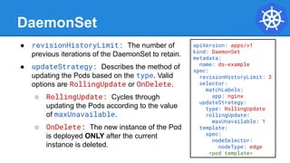 DaemonSet
● revisionHistoryLimit: The number of
previous iterations of the DaemonSet to retain.
● updateStrategy: Describes the method of
updating the Pods based on the type. Valid
options are RollingUpdate or OnDelete.
○ RollingUpdate: Cycles through
updating the Pods according to the value
of maxUnavailable.
○ OnDelete: The new instance of the Pod
is deployed ONLY after the current
instance is deleted.
apiVersion: apps/v1
kind: DaemonSet
metadata:
name: ds-example
spec:
revisionHistoryLimit: 3
selector:
matchLabels:
app: nginx
updateStrategy:
type: RollingUpdate
rollingUpdate:
maxUnavailable: 1
template:
spec:
nodeSelector:
nodeType: edge
<pod template>
 