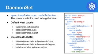 DaemonSet
● spec.template.spec.nodeSelector:
The primary selector used to target nodes.
● Default Host Labels:
○ kubernetes.io/hostname
○ beta.kubernetes.io/os
○ beta.kubernetes.io/arch
● Cloud Host Labels:
○ failure-domain.beta.kubernetes.io/zone
○ failure-domain.beta.kubernetes.io/region
○ beta.kubernetes.io/instance-type
apiVersion: apps/v1
kind: DaemonSet
metadata:
name: ds-example
spec:
revisionHistoryLimit: 3
selector:
matchLabels:
app: nginx
updateStrategy:
type: RollingUpdate
rollingUpdate:
maxUnavailable: 1
template:
spec:
nodeSelector:
nodeType: edge
<pod template>
 