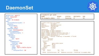 DaemonSet
$ kubectl describe ds ds-example
Name: ds-example
Selector: app=nginx,env=prod
Node-Selector: nodeType=edge
Labels: app=nginx
env=prod
Annotations: <none>
Desired Number of Nodes Scheduled: 1
Current Number of Nodes Scheduled: 1
Number of Nodes Scheduled with Up-to-date Pods: 1
Number of Nodes Scheduled with Available Pods: 1
Number of Nodes Misscheduled: 0
Pods Status: 1 Running / 0 Waiting / 0 Succeeded / 0 Failed
Pod Template:
Labels: app=nginx
env=prod
Containers:
nginx:
Image: nginx:stable-alpine
Port: 80/TCP
Environment: <none>
Mounts: <none>
Volumes: <none>
Events:
Type Reason Age From Message
---- ------ ---- ---- -------
Normal SuccessfulCreate 48s daemonset-controller Created pod: ds-example-x8kkz
apiVersion: apps/v1
kind: DaemonSet
metadata:
name: ds-example
spec:
revisionHistoryLimit: 3
selector:
matchLabels:
app: nginx
updateStrategy:
type: RollingUpdate
rollingUpdate:
maxUnavailable: 1
template:
metadata:
labels:
app: nginx
spec:
nodeSelector:
nodeType: edge
containers:
- name: nginx
image: nginx:stable-alpine
ports:
- containerPort: 80
$ kubectl get pods
NAME READY STATUS RESTARTS AGE
ds-example-x8kkz 1/1 Running 0 1m
 