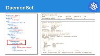 DaemonSet
$ kubectl describe ds ds-example
Name: ds-example
Selector: app=nginx,env=prod
Node-Selector: nodeType=edge
Labels: app=nginx
env=prod
Annotations: <none>
Desired Number of Nodes Scheduled: 1
Current Number of Nodes Scheduled: 1
Number of Nodes Scheduled with Up-to-date Pods: 1
Number of Nodes Scheduled with Available Pods: 1
Number of Nodes Misscheduled: 0
Pods Status: 1 Running / 0 Waiting / 0 Succeeded / 0 Failed
Pod Template:
Labels: app=nginx
env=prod
Containers:
nginx:
Image: nginx:stable-alpine
Port: 80/TCP
Environment: <none>
Mounts: <none>
Volumes: <none>
Events:
Type Reason Age From Message
---- ------ ---- ---- -------
Normal SuccessfulCreate 48s daemonset-controller Created pod: ds-example-x8kkz
apiVersion: apps/v1
kind: DaemonSet
metadata:
name: ds-example
spec:
revisionHistoryLimit: 3
selector:
matchLabels:
app: nginx
updateStrategy:
type: RollingUpdate
rollingUpdate:
maxUnavailable: 1
template:
metadata:
labels:
app: nginx
spec:
nodeSelector:
nodeType: edge
containers:
- name: nginx
image: nginx:stable-alpine
ports:
- containerPort: 80
$ kubectl get pods
NAME READY STATUS RESTARTS AGE
ds-example-x8kkz 1/1 Running 0 1m
 