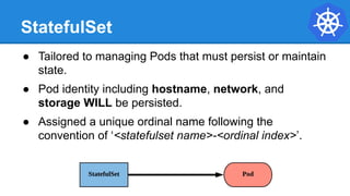 StatefulSet
● Tailored to managing Pods that must persist or maintain
state.
● Pod identity including hostname, network, and
storage WILL be persisted.
● Assigned a unique ordinal name following the
convention of ‘<statefulset name>-<ordinal index>’.
 