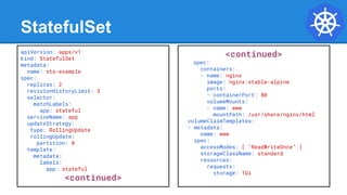 StatefulSet
apiVersion: apps/v1
kind: StatefulSet
metadata:
name: sts-example
spec:
replicas: 2
revisionHistoryLimit: 3
selector:
matchLabels:
app: stateful
serviceName: app
updateStrategy:
type: RollingUpdate
rollingUpdate:
partition: 0
template:
metadata:
labels:
app: stateful
<continued>
<continued>
spec:
containers:
- name: nginx
image: nginx:stable-alpine
ports:
- containerPort: 80
volumeMounts:
- name: www
mountPath: /usr/share/nginx/html
volumeClaimTemplates:
- metadata:
name: www
spec:
accessModes: [ "ReadWriteOnce" ]
storageClassName: standard
resources:
requests:
storage: 1Gi
 