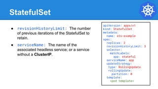 StatefulSet
apiVersion: apps/v1
kind: StatefulSet
metadata:
name: sts-example
spec:
replicas: 2
revisionHistoryLimit: 3
selector:
matchLabels:
app: stateful
serviceName: app
updateStrategy:
type: RollingUpdate
rollingUpdate:
partition: 0
template:
<pod template>
● revisionHistoryLimit: The number
of previous iterations of the StatefulSet to
retain.
● serviceName: The name of the
associated headless service; or a service
without a ClusterIP.
 