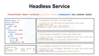 Headless Service
/ # dig sts-example-0.app.default.svc.cluster.local +noall +answer
; <<>> DiG 9.11.2-P1 <<>> sts-example-0.app.default.svc.cluster.local +noall +answer
;; global options: +cmd
sts-example-0.app.default.svc.cluster.local. 20 IN A 10.255.0.2
apiVersion: v1
kind: Service
metadata:
name: app
spec:
clusterIP: None
selector:
app: stateful
ports:
- protocol: TCP
port: 80
targetPort: 80
$ kubectl get pods
NAME READY STATUS RESTARTS AGE
sts-example-0 1/1 Running 0 11m
sts-example-1 1/1 Running 0 11m
<StatefulSet Name>-<ordinal>.<service name>.<namespace>.svc.cluster.local
/ # dig app.default.svc.cluster.local +noall +answer
; <<>> DiG 9.11.2-P1 <<>> app.default.svc.cluster.local +noall +answer
;; global options: +cmd
app.default.svc.cluster.local. 2 IN A 10.255.0.5
app.default.svc.cluster.local. 2 IN A 10.255.0.2
/ # dig sts-example-1.app.default.svc.cluster.local +noall +answer
; <<>> DiG 9.11.2-P1 <<>> sts-example-1.app.default.svc.cluster.local +noall +answer
;; global options: +cmd
sts-example-1.app.default.svc.cluster.local. 30 IN A 10.255.0.5
 