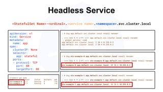 Headless Service
/ # dig sts-example-0.app.default.svc.cluster.local +noall +answer
; <<>> DiG 9.11.2-P1 <<>> sts-example-0.app.default.svc.cluster.local +noall +answer
;; global options: +cmd
sts-example-0.app.default.svc.cluster.local. 20 IN A 10.255.0.2
apiVersion: v1
kind: Service
metadata:
name: app
spec:
clusterIP: None
selector:
app: stateful
ports:
- protocol: TCP
port: 80
targetPort: 80
$ kubectl get pods
NAME READY STATUS RESTARTS AGE
sts-example-0 1/1 Running 0 11m
sts-example-1 1/1 Running 0 11m
<StatefulSet Name>-<ordinal>.<service name>.<namespace>.svc.cluster.local
/ # dig app.default.svc.cluster.local +noall +answer
; <<>> DiG 9.11.2-P1 <<>> app.default.svc.cluster.local +noall +answer
;; global options: +cmd
app.default.svc.cluster.local. 2 IN A 10.255.0.5
app.default.svc.cluster.local. 2 IN A 10.255.0.2
/ # dig sts-example-1.app.default.svc.cluster.local +noall +answer
; <<>> DiG 9.11.2-P1 <<>> sts-example-1.app.default.svc.cluster.local +noall +answer
;; global options: +cmd
sts-example-1.app.default.svc.cluster.local. 30 IN A 10.255.0.5
 