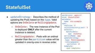 StatefulSet
● updateStrategy: Describes the method of
updating the Pods based on the type. Valid
options are OnDelete or RollingUpdate.
○ OnDelete: The new instance of the Pod
is deployed ONLY after the current
instance is deleted.
○ RollingUpdate: Pods with an ordinal
greater than the partition value will be
updated in one-by-one in reverse order.
apiVersion: apps/v1
kind: StatefulSet
metadata:
name: sts-example
spec:
replicas: 2
revisionHistoryLimit: 3
selector:
matchLabels:
app: stateful
serviceName: app
updateStrategy:
type: RollingUpdate
rollingUpdate:
partition: 0
template:
<pod template>
 