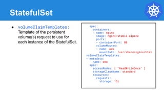 StatefulSet
spec:
containers:
- name: nginx
image: nginx:stable-alpine
ports:
- containerPort: 80
volumeMounts:
- name: www
mountPath: /usr/share/nginx/html
volumeClaimTemplates:
- metadata:
name: www
spec:
accessModes: [ "ReadWriteOnce" ]
storageClassName: standard
resources:
requests:
storage: 1Gi
● volumeClaimTemplates:
Template of the persistent
volume(s) request to use for
each instance of the StatefulSet.
 