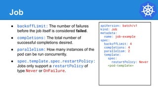 Job
● backoffLimit: The number of failures
before the job itself is considered failed.
● completions: The total number of
successful completions desired.
● parallelism: How many instances of the
pod can be run concurrently.
● spec.template.spec.restartPolicy:
Jobs only support a restartPolicy of
type Never or OnFailure.
apiVersion: batch/v1
kind: Job
metadata:
name: job-example
spec:
backoffLimit: 4
completions: 4
parallelism: 2
template:
spec:
restartPolicy: Never
<pod-template>
 