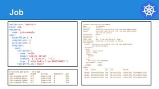 Job
apiVersion: batch/v1
kind: Job
metadata:
name: job-example
spec:
backoffLimit: 4
completions: 4
parallelism: 2
template:
spec:
containers:
- name: hello
image: alpine:latest
command: ["/bin/sh", "-c"]
args: ["echo hello from $HOSTNAME!"]
restartPolicy: Never
$ kubectl describe job job-example
Name: job-example
Namespace: default
Selector: controller-uid=19d122f4-1576-11e8-a4e2-080027a3682b
Labels: controller-uid=19d122f4-1576-11e8-a4e2-080027a3682b
job-name=job-example
Annotations: <none>
Parallelism: 2
Completions: 4
Start Time: Mon, 19 Feb 2018 08:09:21 -0500
Pods Statuses: 0 Running / 4 Succeeded / 0 Failed
Pod Template:
Labels: controller-uid=19d122f4-1576-11e8-a4e2-080027a3682b
job-name=job-example
Containers:
hello:
Image: alpine:latest
Port: <none>
Command:
/bin/sh
-c
Args:
echo hello from $HOSTNAME!
Environment: <none>
Mounts: <none>
Volumes: <none>
Events:
Type Reason Age From Message
---- ------ ---- ---- -------
Normal SuccessfulCreate 52m job-controller Created pod: job-example-v5fvq
Normal SuccessfulCreate 52m job-controller Created pod: job-example-hknns
Normal SuccessfulCreate 51m job-controller Created pod: job-example-tphkm
Normal SuccessfulCreate 51m job-controller Created pod: job-example-dvxd2
$ kubectl get pods --show-all
NAME READY STATUS RESTARTS AGE
job-example-dvxd2 0/1 Completed 0 51m
job-example-hknns 0/1 Completed 0 52m
job-example-tphkm 0/1 Completed 0 51m
job-example-v5fvq 0/1 Completed 0 52m
 