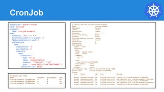 CronJob
$ kubectl describe cronjob cronjob-example
Name: cronjob-example
Namespace: default
Labels: <none>
Annotations: <none>
Schedule: */1 * * * *
Concurrency Policy: Allow
Suspend: False
Starting Deadline Seconds: <unset>
Selector: <unset>
Parallelism: 2
Completions: 4
Pod Template:
Labels: <none>
Containers:
hello:
Image: alpine:latest
Port: <none>
Command:
/bin/sh
-c
Args:
echo hello from $HOSTNAME!
Environment: <none>
Mounts: <none>
Volumes: <none>
Last Schedule Time: Mon, 19 Feb 2018 09:54:00 -0500
Active Jobs: cronjob-example-1519052040
Events:
Type Reason Age From Message
---- ------ ---- ---- -------
Normal SuccessfulCreate 3m cronjob-controller Created job cronjob-example-1519051860
Normal SawCompletedJob 2m cronjob-controller Saw completed job: cronjob-example-1519051860
Normal SuccessfulCreate 2m cronjob-controller Created job cronjob-example-1519051920
Normal SawCompletedJob 1m cronjob-controller Saw completed job: cronjob-example-1519051920
Normal SuccessfulCreate 1m cronjob-controller Created job cronjob-example-1519051980
apiVersion: batch/v1beta1
kind: CronJob
metadata:
name: cronjob-example
spec:
schedule: "*/1 * * * *"
successfulJobsHistoryLimit: 3
failedJobsHistoryLimit: 1
jobTemplate:
spec:
completions: 4
parallelism: 2
template:
spec:
containers:
- name: hello
image: alpine:latest
command: ["/bin/sh", "-c"]
args: ["echo hello from $HOSTNAME!"]
restartPolicy: Never
$ kubectl get jobs
NAME DESIRED SUCCESSFUL AGE
cronjob-example-1519053240 4 4 2m
cronjob-example-1519053300 4 4 1m
cronjob-example-1519053360 4 4 26s
 