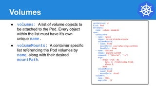 Volumes
● volumes: A list of volume objects to
be attached to the Pod. Every object
within the list must have it’s own
unique name.
● volumeMounts: A container specific
list referencing the Pod volumes by
name, along with their desired
mountPath.
apiVersion: v1
kind: Pod
metadata:
name: volume-example
spec:
containers:
- name: nginx
image: nginx:stable-alpine
volumeMounts:
- name: html
mountPath: /usr/share/nginx/html
ReadOnly: true
- name: content
image: alpine:latest
command: ["/bin/sh", "-c"]
args:
- while true; do
date >> /html/index.html;
sleep 5;
done
volumeMounts:
- name: html
mountPath: /html
volumes:
- name: html
emptyDir: {}
 