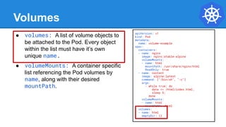 Volumes
● volumes: A list of volume objects to
be attached to the Pod. Every object
within the list must have it’s own
unique name.
● volumeMounts: A container specific
list referencing the Pod volumes by
name, along with their desired
mountPath.
apiVersion: v1
kind: Pod
metadata:
name: volume-example
spec:
containers:
- name: nginx
image: nginx:stable-alpine
volumeMounts:
- name: html
mountPath: /usr/share/nginx/html
ReadOnly: true
- name: content
image: alpine:latest
command: ["/bin/sh", "-c"]
args:
- while true; do
date >> /html/index.html;
sleep 5;
done
volumeMounts:
- name: html
mountPath: /html
volumes:
- name: html
emptyDir: {}
 