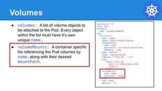 Volumes
● volumes: A list of volume objects to
be attached to the Pod. Every object
within the list must have it’s own
unique name.
● volumeMounts: A container specific
list referencing the Pod volumes by
name, along with their desired
mountPath.
apiVersion: v1
kind: Pod
metadata:
name: volume-example
spec:
containers:
- name: nginx
image: nginx:stable-alpine
volumeMounts:
- name: html
mountPath: /usr/share/nginx/html
ReadOnly: true
- name: content
image: alpine:latest
command: ["/bin/sh", "-c"]
args:
- while true; do
date >> /html/index.html;
sleep 5;
done
volumeMounts:
- name: html
mountPath: /html
volumes:
- name: html
emptyDir: {}
 