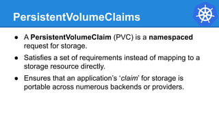 PersistentVolumeClaims
● A PersistentVolumeClaim (PVC) is a namespaced
request for storage.
● Satisfies a set of requirements instead of mapping to a
storage resource directly.
● Ensures that an application’s ‘claim’ for storage is
portable across numerous backends or providers.
 