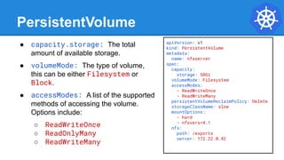 apiVersion: v1
kind: PersistentVolume
metadata:
name: nfsserver
spec:
capacity:
storage: 50Gi
volumeMode: Filesystem
accessModes:
- ReadWriteOnce
- ReadWriteMany
persistentVolumeReclaimPolicy: Delete
storageClassName: slow
mountOptions:
- hard
- nfsvers=4.1
nfs:
path: /exports
server: 172.22.0.42
PersistentVolume
● capacity.storage: The total
amount of available storage.
● volumeMode: The type of volume,
this can be either Filesystem or
Block.
● accessModes: A list of the supported
methods of accessing the volume.
Options include:
○ ReadWriteOnce
○ ReadOnlyMany
○ ReadWriteMany
 