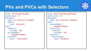 PVs and PVCs with Selectors
kind: PersistentVolume
apiVersion: v1
metadata:
name: pv-selector-example
labels:
type: hostpath
spec:
capacity:
storage: 2Gi
accessModes:
- ReadWriteMany
hostPath:
path: "/mnt/data"
kind: PersistentVolumeClaim
apiVersion: v1
metadata:
name: pvc-selector-example
spec:
accessModes:
- ReadWriteMany
resources:
requests:
storage: 1Gi
selector:
matchLabels:
type: hostpath
 