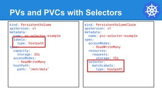 PVs and PVCs with Selectors
kind: PersistentVolume
apiVersion: v1
metadata:
name: pv-selector-example
labels:
type: hostpath
spec:
capacity:
storage: 2Gi
accessModes:
- ReadWriteMany
hostPath:
path: "/mnt/data"
kind: PersistentVolumeClaim
apiVersion: v1
metadata:
name: pvc-selector-example
spec:
accessModes:
- ReadWriteMany
resources:
requests:
storage: 1Gi
selector:
matchLabels:
type: hostpath
 
