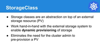 StorageClass
● Storage classes are an abstraction on top of an external
storage resource (PV)
● Work hand-in-hand with the external storage system to
enable dynamic provisioning of storage
● Eliminates the need for the cluster admin to
pre-provision a PV
 