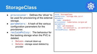StorageClass
● provisioner: Defines the ‘driver’ to
be used for provisioning of the external
storage.
● parameters: A hash of the various
configuration parameters for the
provisioner.
● reclaimPolicy: The behaviour for
the backing storage when the PVC is
deleted.
○ Retain - manual clean-up
○ Delete - storage asset deleted by
provider
kind: StorageClass
apiVersion: storage.k8s.io/v1
metadata:
name: standard
provisioner: kubernetes.io/gce-pd
parameters:
type: pd-standard
zones: us-central1-a, us-central1-b
reclaimPolicy: Delete
 