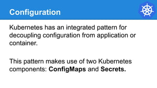 Configuration
Kubernetes has an integrated pattern for
decoupling configuration from application or
container.
This pattern makes use of two Kubernetes
components: ConfigMaps and Secrets.
 