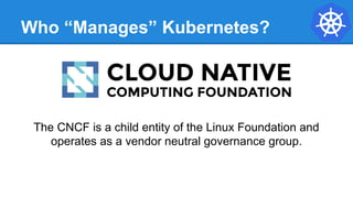 Who “Manages” Kubernetes?
The CNCF is a child entity of the Linux Foundation and
operates as a vendor neutral governance group.
 
