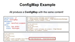 ConfigMap Example
apiVersion: v1
kind: ConfigMap
metadata:
name: manifest-example
data:
city: Ann Arbor
state: Michigan
$ kubectl create configmap literal-example 
> --from-literal="city=Ann Arbor" --from-literal=state=Michigan
configmap “literal-example” created
$ cat info/city
Ann Arbor
$ cat info/state
Michigan
$ kubectl create configmap file-example --from-file=cm/city --from-file=cm/state
configmap "file-example" created
All produce a ConfigMap with the same content!
$ cat info/city
Ann Arbor
$ cat info/state
Michigan
$ kubectl create configmap dir-example --from-file=cm/
configmap "dir-example" created
 
