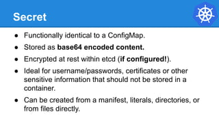 Secret
● Functionally identical to a ConfigMap.
● Stored as base64 encoded content.
● Encrypted at rest within etcd (if configured!).
● Ideal for username/passwords, certificates or other
sensitive information that should not be stored in a
container.
● Can be created from a manifest, literals, directories, or
from files directly.
 