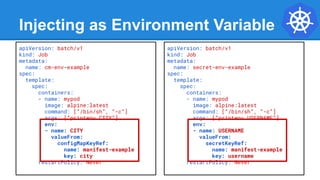 Injecting as Environment Variable
apiVersion: batch/v1
kind: Job
metadata:
name: cm-env-example
spec:
template:
spec:
containers:
- name: mypod
image: alpine:latest
command: [“/bin/sh”, “-c”]
args: [“printenv CITY”]
env:
- name: CITY
valueFrom:
configMapKeyRef:
name: manifest-example
key: city
restartPolicy: Never
apiVersion: batch/v1
kind: Job
metadata:
name: secret-env-example
spec:
template:
spec:
containers:
- name: mypod
image: alpine:latest
command: [“/bin/sh”, “-c”]
args: [“printenv USERNAME”]
env:
- name: USERNAME
valueFrom:
secretKeyRef:
name: manifest-example
key: username
restartPolicy: Never
 