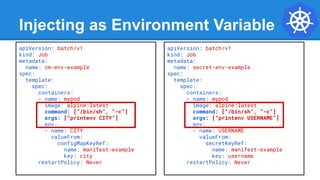 Injecting as Environment Variable
apiVersion: batch/v1
kind: Job
metadata:
name: cm-env-example
spec:
template:
spec:
containers:
- name: mypod
image: alpine:latest
command: [“/bin/sh”, “-c”]
args: [“printenv CITY”]
env:
- name: CITY
valueFrom:
configMapKeyRef:
name: manifest-example
key: city
restartPolicy: Never
apiVersion: batch/v1
kind: Job
metadata:
name: secret-env-example
spec:
template:
spec:
containers:
- name: mypod
image: alpine:latest
command: [“/bin/sh”, “-c”]
args: [“printenv USERNAME”]
env:
- name: USERNAME
valueFrom:
secretKeyRef:
name: manifest-example
key: username
restartPolicy: Never
 