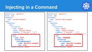Injecting in a Command
apiVersion: batch/v1
kind: Job
metadata:
name: cm-cmd-example
spec:
template:
spec:
containers:
- name: mypod
image: alpine:latest
command: [“/bin/sh”, “-c”]
args: [“echo Hello ${CITY}!”]
env:
- name: CITY
valueFrom:
configMapKeyRef:
name: manifest-example
key: city
restartPolicy: Never
apiVersion: batch/v1
kind: Job
metadata:
name: secret-cmd-example
spec:
template:
spec:
containers:
- name: mypod
image: alpine:latest
command: [“/bin/sh”, “-c”]
args: [“echo Hello ${USERNAME}!”]
env:
- name: USERNAME
valueFrom:
secretKeyRef:
name: manifest-example
key: username
restartPolicy: Never
 