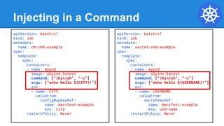Injecting in a Command
apiVersion: batch/v1
kind: Job
metadata:
name: cm-cmd-example
spec:
template:
spec:
containers:
- name: mypod
image: alpine:latest
command: [“/bin/sh”, “-c”]
args: [“echo Hello ${CITY}!”]
env:
- name: CITY
valueFrom:
configMapKeyRef:
name: manifest-example
key: city
restartPolicy: Never
apiVersion: batch/v1
kind: Job
metadata:
name: secret-cmd-example
spec:
template:
spec:
containers:
- name: mypod
image: alpine:latest
command: [“/bin/sh”, “-c”]
args: [“echo Hello ${USERNAME}!”]
env:
- name: USERNAME
valueFrom:
secretKeyRef:
name: manifest-example
key: username
restartPolicy: Never
 