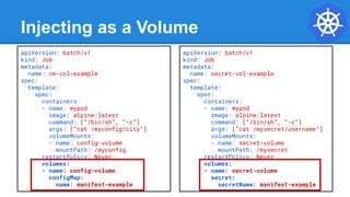 Injecting as a Volume
apiVersion: batch/v1
kind: Job
metadata:
name: cm-vol-example
spec:
template:
spec:
containers:
- name: mypod
image: alpine:latest
command: [“/bin/sh”, “-c”]
args: [“cat /myconfig/city”]
volumeMounts:
- name: config-volume
mountPath: /myconfig
restartPolicy: Never
volumes:
- name: config-volume
configMap:
name: manifest-example
apiVersion: batch/v1
kind: Job
metadata:
name: secret-vol-example
spec:
template:
spec:
containers:
- name: mypod
image: alpine:latest
command: [“/bin/sh”, “-c”]
args: [“cat /mysecret/username”]
volumeMounts:
- name: secret-volume
mountPath: /mysecret
restartPolicy: Never
volumes:
- name: secret-volume
secret:
secretName: manifest-example
 