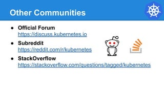 Other Communities
● Official Forum
https://discuss.kubernetes.io
● Subreddit
https://reddit.com/r/kubernetes
● StackOverflow
https://stackoverflow.com/questions/tagged/kubernetes
 