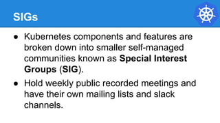 SIGs
● Kubernetes components and features are
broken down into smaller self-managed
communities known as Special Interest
Groups (SIG).
● Hold weekly public recorded meetings and
have their own mailing lists and slack
channels.
 