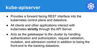 kube-apiserver
● Provides a forward facing REST interface into the
kubernetes control plane and datastore.
● All clients and other applications interact with
kubernetes strictly through the API Server.
● Acts as the gatekeeper to the cluster by handling
authentication and authorization, request validation,
mutation, and admission control in addition to being the
front-end to the backing datastore.
 