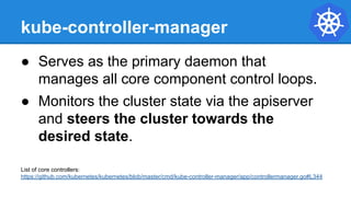 kube-controller-manager
● Serves as the primary daemon that
manages all core component control loops.
● Monitors the cluster state via the apiserver
and steers the cluster towards the
desired state.
List of core controllers:
https://github.com/kubernetes/kubernetes/blob/master/cmd/kube-controller-manager/app/controllermanager.go#L344
 